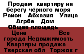 Продам  квартиру на берегу чёрного моря › Район ­ Абхазия › Улица ­ Агрба › Дом ­ 24 › Общая площадь ­ 54 › Цена ­ 2 300 000 - Все города Недвижимость » Квартиры продажа   . Тверская обл.,Торжок г.
